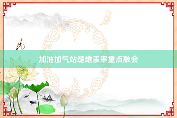 加油加气站缱绻表率重点融会